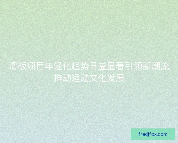 滑板项目年轻化趋势日益显著引领新潮流推动运动文化发展