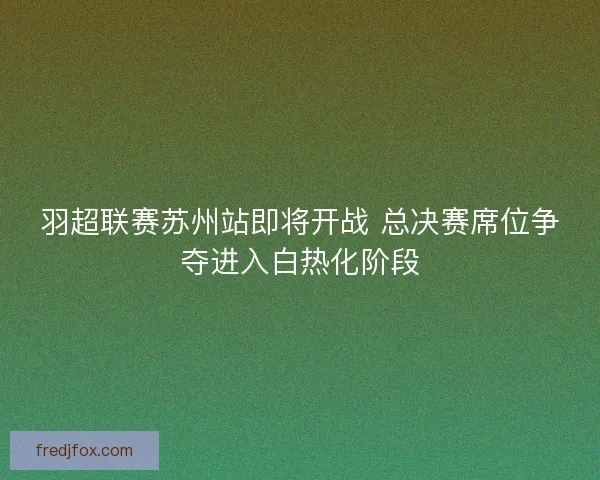 羽超联赛苏州站即将开战 总决赛席位争夺进入白热化阶段