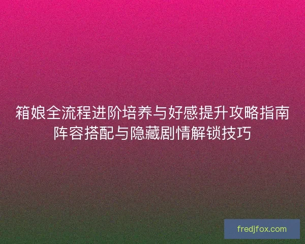 箱娘全流程进阶培养与好感提升攻略指南阵容搭配与隐藏剧情解锁技巧