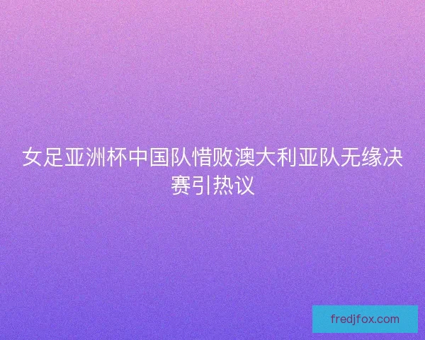 女足亚洲杯中国队惜败澳大利亚队无缘决赛引热议